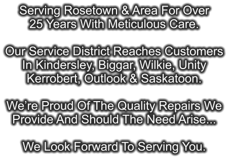 Serving Rosetown & Area For Over 25 Years With Meticulous Care.  Our Service District Reaches Customers In Kindersley, Biggar, Wilkie, Unity Kerrobert, Outlook & Saskatoon.  We’re Proud Of The Quality Repairs We  Provide And Should The Need Arise...  We Look Forward To Serving You.
